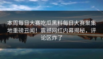 本周每日大赛吃瓜黑料每日大赛聚集地重磅丑闻！震撼网红内幕揭秘，评论区炸了