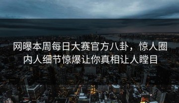 网曝本周每日大赛官方八卦，惊人圈内人细节惊爆让你真相让人瞠目