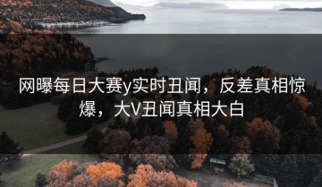 网曝每日大赛y实时丑闻，反差真相惊爆，大V丑闻真相大白
