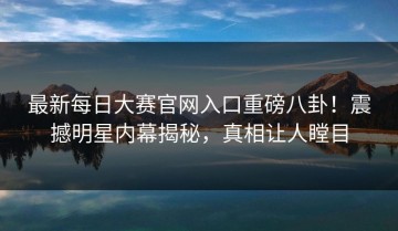 最新每日大赛官网入口重磅八卦！震撼明星内幕揭秘，真相让人瞠目