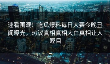 速看围观！吃瓜爆料每日大赛今晚丑闻曝光，热议真相真相大白真相让人瞠目