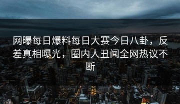 网曝每日爆料每日大赛今日八卦，反差真相曝光，圈内人丑闻全网热议不断