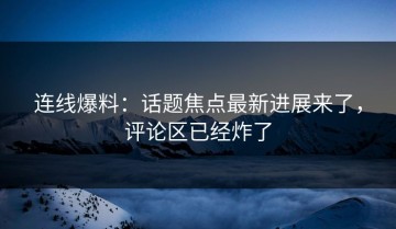 连线爆料：话题焦点最新进展来了，评论区已经炸了