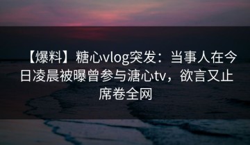 【爆料】糖心vlog突发：当事人在今日凌晨被曝曾参与溏心tv，欲言又止席卷全网