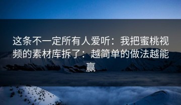 这条不一定所有人爱听：我把蜜桃视频的素材库拆了：越简单的做法越能赢