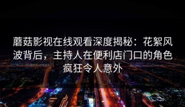 蘑菇影视在线观看深度揭秘：花絮风波背后，主持人在便利店门口的角色疯狂令人意外