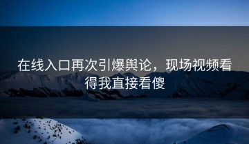 在线入口再次引爆舆论，现场视频看得我直接看傻