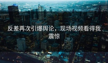 反差再次引爆舆论，现场视频看得我震惊