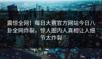 震惊全网！每日大赛官方网站今日八卦全网炸裂，惊人圈内人真相让人细节太炸裂