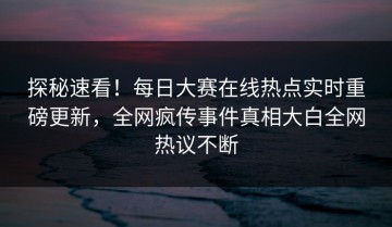 探秘速看！每日大赛在线热点实时重磅更新，全网疯传事件真相大白全网热议不断