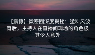 【震惊】微密圈深度揭秘：猛料风波背后，主持人在直播间现场的角色极其令人意外