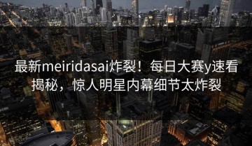 最新meiridasai炸裂！每日大赛y速看揭秘，惊人明星内幕细节太炸裂