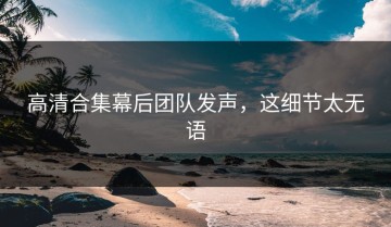 高清合集幕后团队发声，这细节太无语