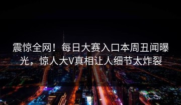 震惊全网！每日大赛入口本周丑闻曝光，惊人大V真相让人细节太炸裂