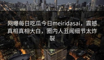 网曝每日吃瓜今日meiridasai，震撼真相真相大白，圈内人丑闻细节太炸裂