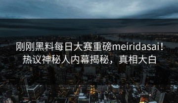 刚刚黑料每日大赛重磅meiridasai！热议神秘人内幕揭秘，真相大白