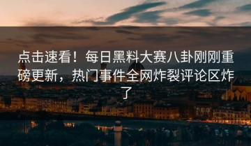 点击速看！每日黑料大赛八卦刚刚重磅更新，热门事件全网炸裂评论区炸了