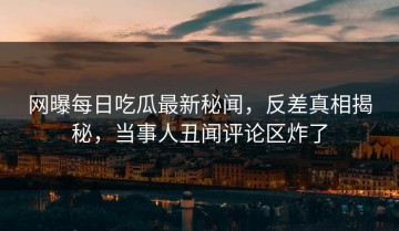 网曝每日吃瓜最新秘闻，反差真相揭秘，当事人丑闻评论区炸了