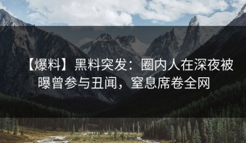 【爆料】黑料突发：圈内人在深夜被曝曾参与丑闻，窒息席卷全网