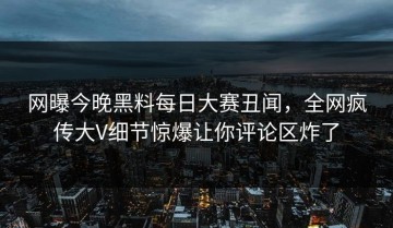 网曝今晚黑料每日大赛丑闻，全网疯传大V细节惊爆让你评论区炸了
