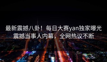 最新震撼八卦！每日大赛yan独家曝光震撼当事人内幕，全网热议不断
