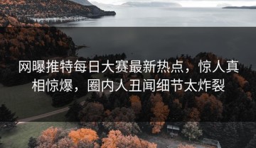网曝推特每日大赛最新热点，惊人真相惊爆，圈内人丑闻细节太炸裂