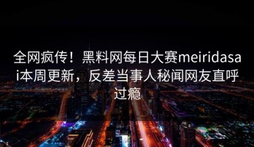 全网疯传！黑料网每日大赛meiridasai本周更新，反差当事人秘闻网友直呼过瘾