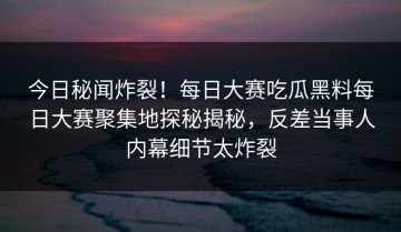 今日秘闻炸裂！每日大赛吃瓜黑料每日大赛聚集地探秘揭秘，反差当事人内幕细节太炸裂