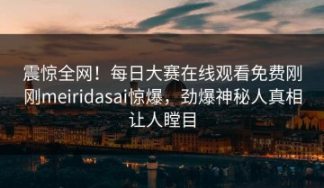 震惊全网！每日大赛在线观看免费刚刚meiridasai惊爆，劲爆神秘人真相让人瞠目