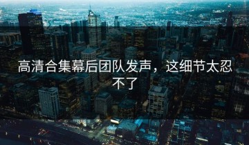 高清合集幕后团队发声，这细节太忍不了