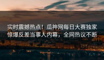 实时震撼热点！瓜神网每日大赛独家惊爆反差当事人内幕，全网热议不断