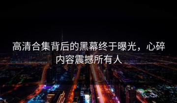高清合集背后的黑幕终于曝光，心碎内容震撼所有人