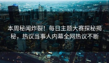 本周秘闻炸裂！每日主题大赛探秘揭秘，热议当事人内幕全网热议不断