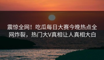 震惊全网！吃瓜每日大赛今晚热点全网炸裂，热门大V真相让人真相大白