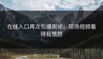 在线入口再次引爆舆论，现场视频看得我愤怒