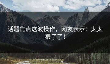 话题焦点这波操作，网友表示：太太狠了了！
