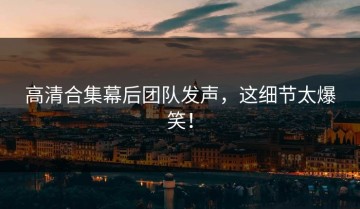 高清合集幕后团队发声，这细节太爆笑！