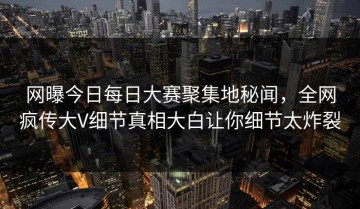 网曝今日每日大赛聚集地秘闻，全网疯传大V细节真相大白让你细节太炸裂