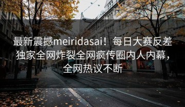 最新震撼meiridasai！每日大赛反差独家全网炸裂全网疯传圈内人内幕，全网热议不断