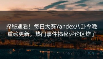 探秘速看！每日大赛Yandex八卦今晚重磅更新，热门事件揭秘评论区炸了