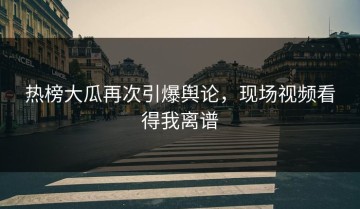 热榜大瓜再次引爆舆论，现场视频看得我离谱