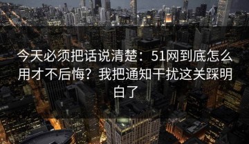 今天必须把话说清楚：51网到底怎么用才不后悔？我把通知干扰这关踩明白了