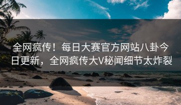 全网疯传！每日大赛官方网站八卦今日更新，全网疯传大V秘闻细节太炸裂