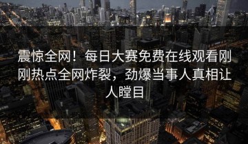 震惊全网！每日大赛免费在线观看刚刚热点全网炸裂，劲爆当事人真相让人瞠目