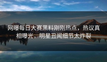 网曝每日大赛黑料刚刚热点，热议真相曝光，明星丑闻细节太炸裂