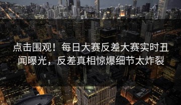 点击围观！每日大赛反差大赛实时丑闻曝光，反差真相惊爆细节太炸裂