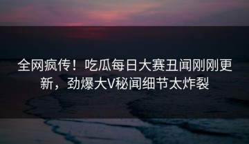 全网疯传！吃瓜每日大赛丑闻刚刚更新，劲爆大V秘闻细节太炸裂