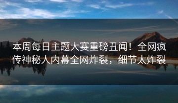 本周每日主题大赛重磅丑闻！全网疯传神秘人内幕全网炸裂，细节太炸裂