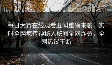 每日大赛在线观看丑闻重磅来袭！实时全网疯传神秘人秘闻全网炸裂，全网热议不断