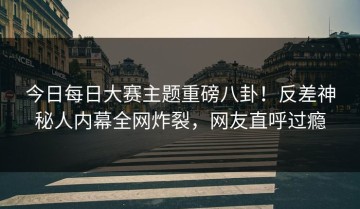 今日每日大赛主题重磅八卦！反差神秘人内幕全网炸裂，网友直呼过瘾